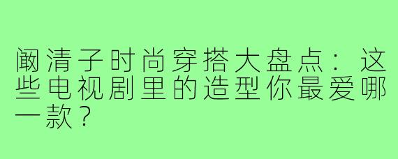 阚清子时尚穿搭大盘点：这些电视剧里的造型你最爱哪一款？