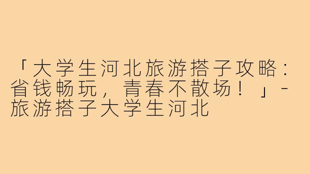 「大学生河北旅游搭子攻略:省钱畅玩,青春不散场!」-旅游搭子大学生河北