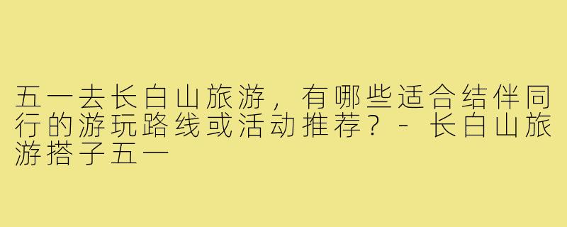 五一去长白山旅游，有哪些适合结伴同行的游玩路线或活动推荐？-长白山旅游搭子五一