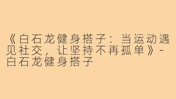 《白石龙健身搭子:当运动遇见社交,让坚持不再孤单》-白石龙健身搭子
