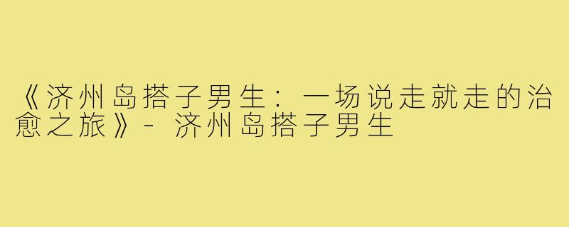《济州岛搭子男生：一场说走就走的治愈之旅》