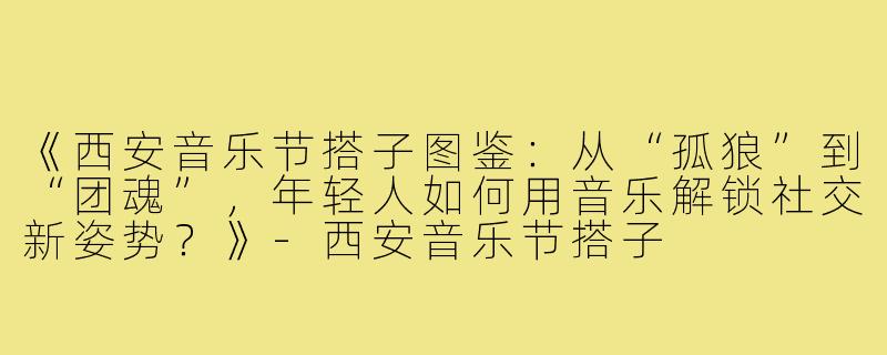 《西安音乐节搭子图鉴：从“孤狼”到“团魂”，年轻人如何用音乐解锁社交新姿势？》-西安音乐节搭子