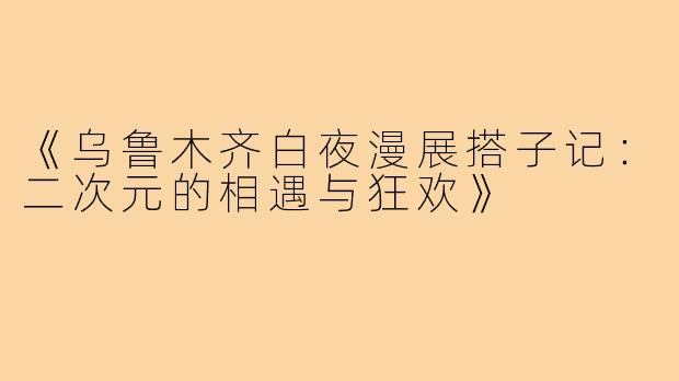 《乌鲁木齐白夜漫展搭子记：二次元的相遇与狂欢》