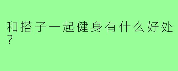和搭子一起健身有什么好处？