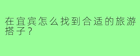 在宜宾怎么找到合适的旅游搭子？