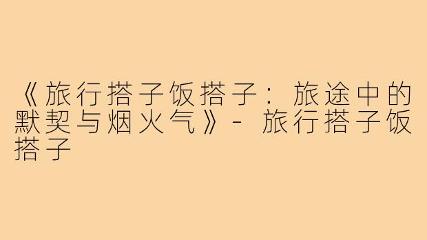 《旅行搭子饭搭子：旅途中的默契与烟火气》-旅行搭子饭搭子