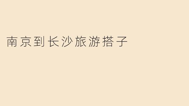 「南京到长沙旅游搭子」：结伴湘行，共赏星城烟火与古韵