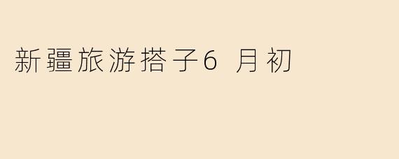 新疆旅游搭子6月初
