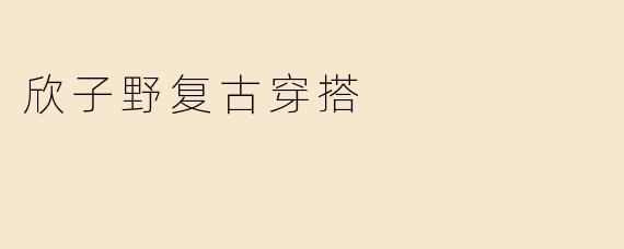 「欣子野复古穿搭：穿越时光的时尚美学，演绎旧时光里的新浪漫」