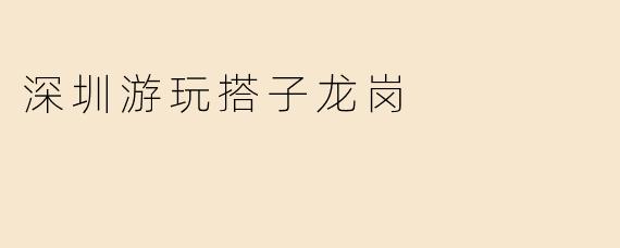 “深圳龙岗游玩搭子指南：解锁城市东部的隐藏玩法”