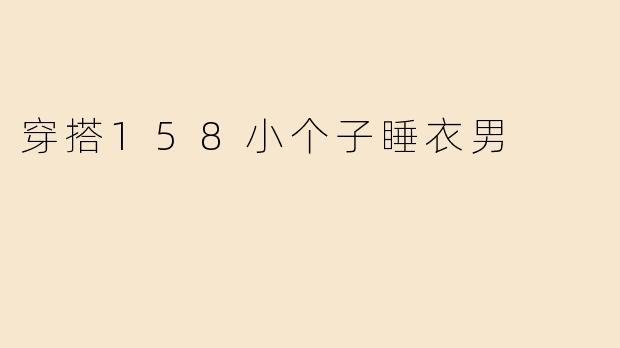 「158小个子男生睡衣穿搭指南：显高舒适两不误，宅家也要有型！」