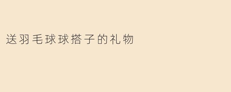 “贴心又实用！5件羽毛球球搭子最想收到的礼物推荐”