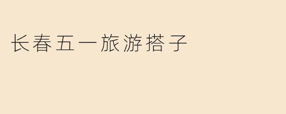 长春五一旅游搭子指南：结伴同游，解锁北国春城新玩法