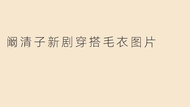 阚清子新剧毛衣穿搭大盘点！温暖又时髦的秋冬造型指南