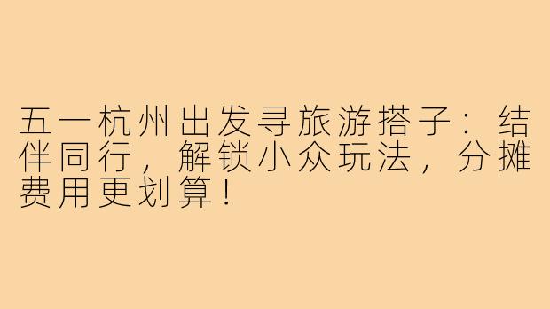 五一杭州出发寻旅游搭子：结伴同行，解锁小众玩法，分摊费用更划算！