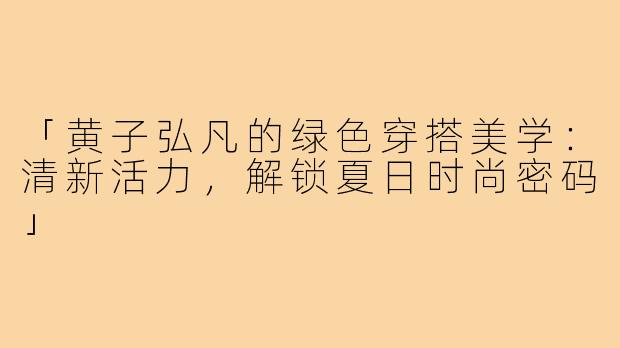 「黄子弘凡的绿色穿搭美学：清新活力，解锁夏日时尚密码」