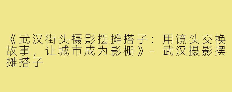 《武汉街头摄影摆摊搭子：用镜头交换故事，让城市成为影棚》-武汉摄影摆摊搭子