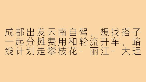 成都出发云南自驾,想找搭子一起分摊费用和轮流开车,路线计划走攀枝花-丽江-大理,时间5天左右,有没有感兴趣的朋友?