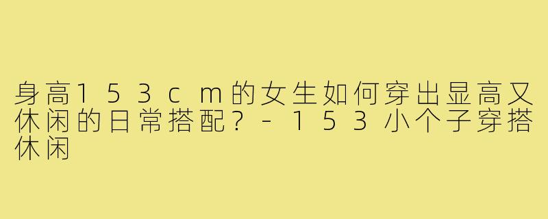 身高153cm的女生如何穿出显高又休闲的日常搭配？-153小个子穿搭休闲