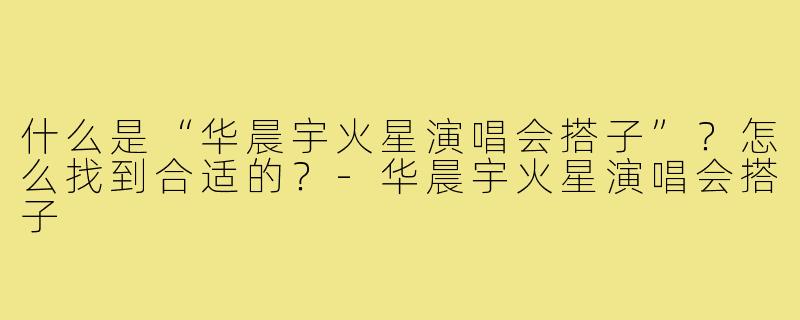 什么是“华晨宇火星演唱会搭子”?怎么找到合适的?-华晨宇火星演唱会搭子