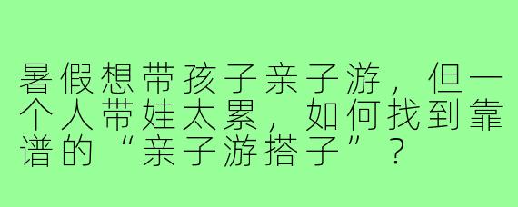 暑假想带孩子亲子游,但一个人带娃太累,如何找到靠谱的“亲子游搭子”?