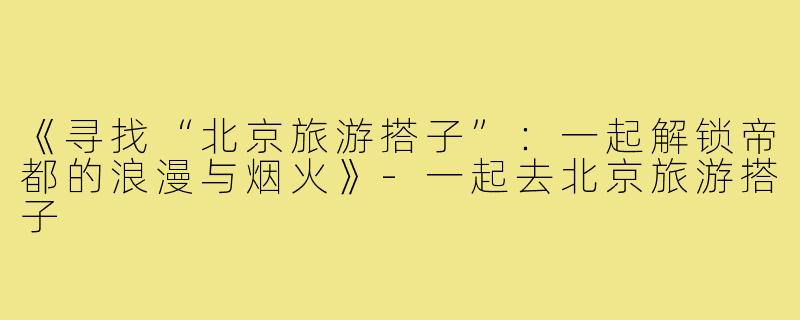 《寻找“北京旅游搭子”:一起解锁帝都的浪漫与烟火》-一起去北京旅游搭子