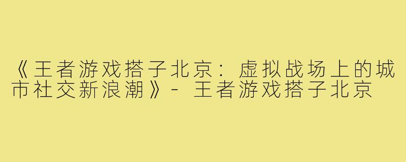 《王者游戏搭子北京：虚拟战场上的城市社交新浪潮》-王者游戏搭子北京