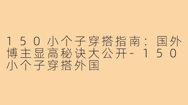 150小个子穿搭指南：国外博主显高秘诀大公开-150小个子穿搭外国