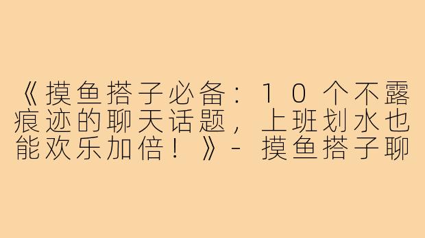 《摸鱼搭子必备：10个不露痕迹的聊天话题，上班划水也能欢乐加倍！》-摸鱼搭子聊天话题