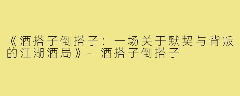 《酒搭子倒搭子：一场关于默契与背叛的江湖酒局》-酒搭子倒搭子