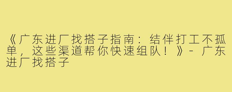 《广东进厂找搭子指南：结伴打工不孤单，这些渠道帮你快速组队！》-广东进厂找搭子