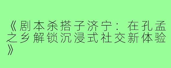 《剧本杀搭子济宁：在孔孟之乡解锁沉浸式社交新体验》