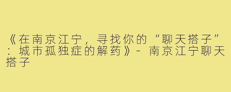 《在南京江宁,寻找你的“聊天搭子”:城市孤独症的解药》-南京江宁聊天搭子