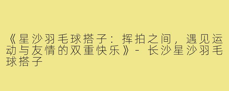 《星沙羽毛球搭子：挥拍之间，遇见运动与友情的双重快乐》-长沙星沙羽毛球搭子