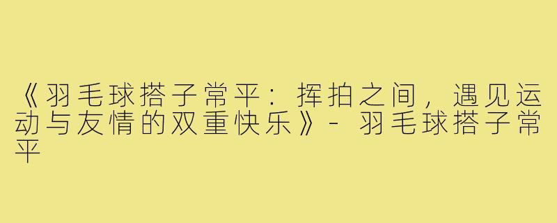 《羽毛球搭子常平：挥拍之间，遇见运动与友情的双重快乐》-羽毛球搭子常平