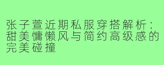 张子萱近期私服穿搭解析:甜美慵懒风与简约高级感的完美碰撞