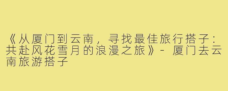 《从厦门到云南，寻找最佳旅行搭子：共赴风花雪月的浪漫之旅》-厦门去云南旅游搭子