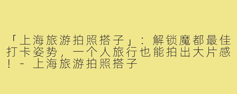 「上海旅游拍照搭子」：解锁魔都最佳打卡姿势，一个人旅行也能拍出大片感！-上海旅游拍照搭子