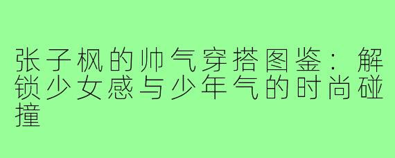张子枫的帅气穿搭图鉴：解锁少女感与少年气的时尚碰撞