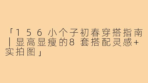 「156小个子初春穿搭指南｜显高显瘦的8套搭配灵感+实拍图」