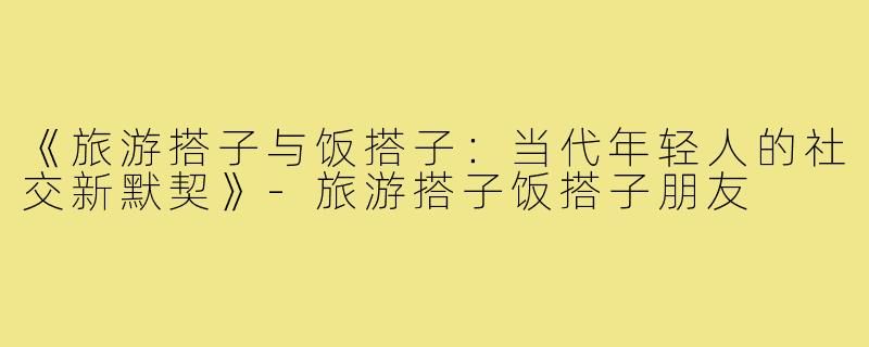 《旅游搭子与饭搭子：当代年轻人的社交新默契》-旅游搭子饭搭子朋友