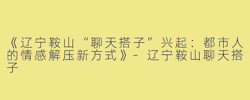 《辽宁鞍山“聊天搭子”兴起:都市人的情感解压新方式》-辽宁鞍山聊天搭子