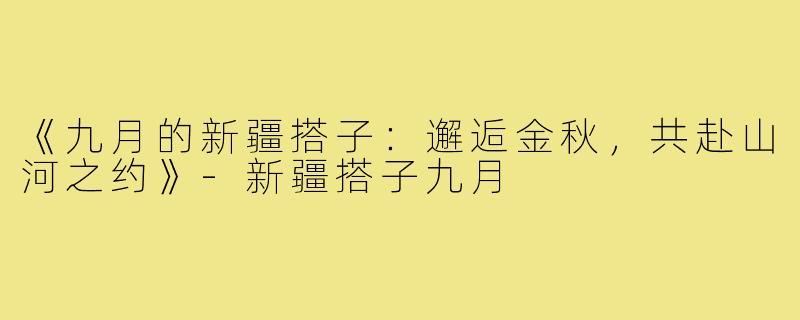 《九月的新疆搭子：邂逅金秋，共赴山河之约》-新疆搭子九月