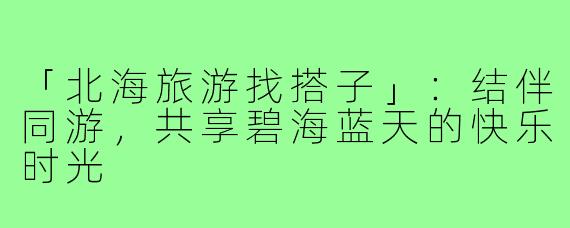 「北海旅游找搭子」:结伴同游,共享碧海蓝天的快乐时光