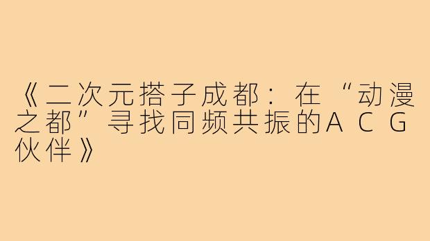 《二次元搭子成都：在“动漫之都”寻找同频共振的ACG伙伴》