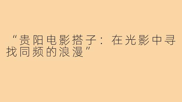 “贵阳电影搭子：在光影中寻找同频的浪漫”