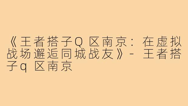 《王者搭子Q区南京:在虚拟战场邂逅同城战友》-王者搭子q区南京