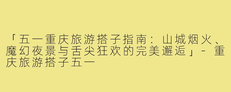 「五一重庆旅游搭子指南：山城烟火、魔幻夜景与舌尖狂欢的完美邂逅」-重庆旅游搭子五一