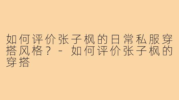 如何评价张子枫的日常私服穿搭风格？-如何评价张子枫的穿搭