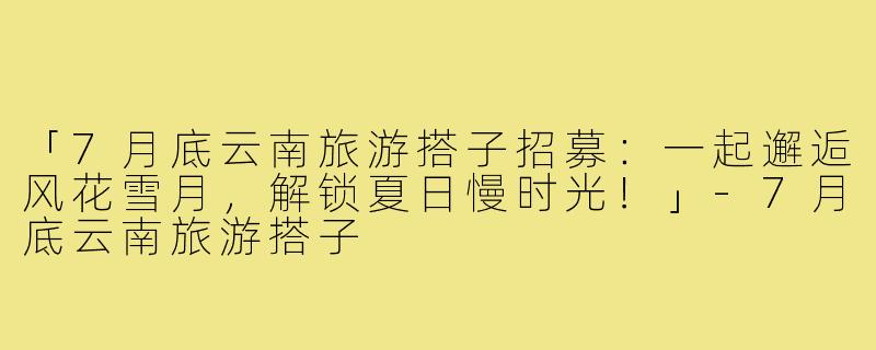 「7月底云南旅游搭子招募：一起邂逅风花雪月，解锁夏日慢时光！」-7月底云南旅游搭子